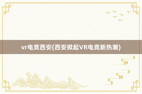 vr电竞西安(西安掀起VR电竞新热潮)