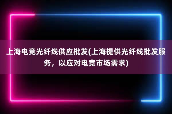 上海电竞光纤线供应批发(上海提供光纤线批发服务，以应对电竞市场需求)