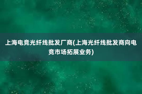 上海电竞光纤线批发厂商(上海光纤线批发商向电竞市场拓展业务)