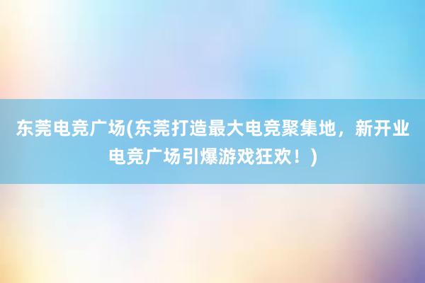 东莞电竞广场(东莞打造最大电竞聚集地，新开业电竞广场引爆游戏狂欢！)