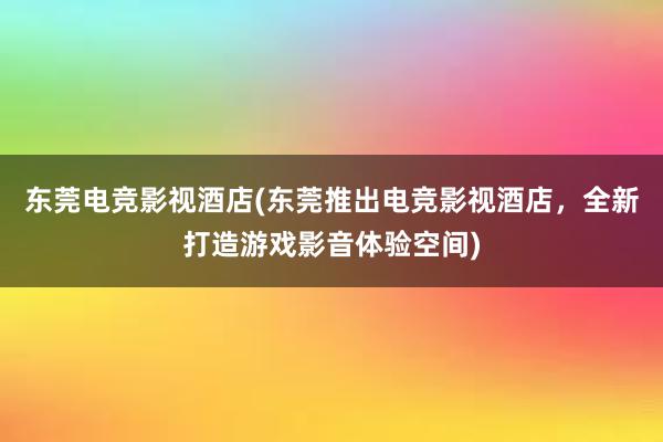 东莞电竞影视酒店(东莞推出电竞影视酒店，全新打造游戏影音体验空间)