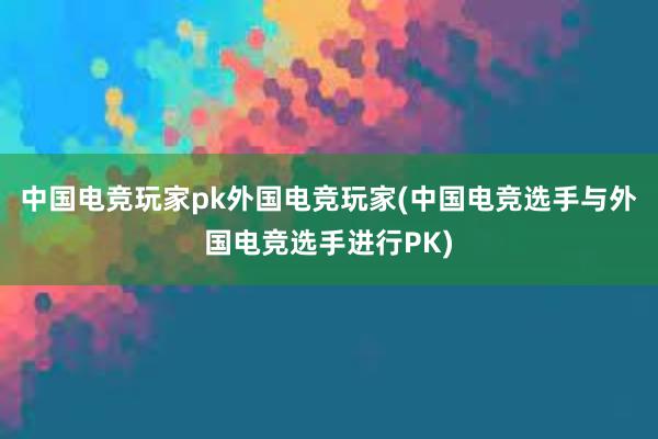 中国电竞玩家pk外国电竞玩家(中国电竞选手与外国电竞选手进行PK)