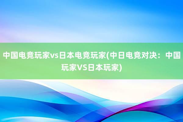 中国电竞玩家vs日本电竞玩家(中日电竞对决：中国玩家VS日本玩家)