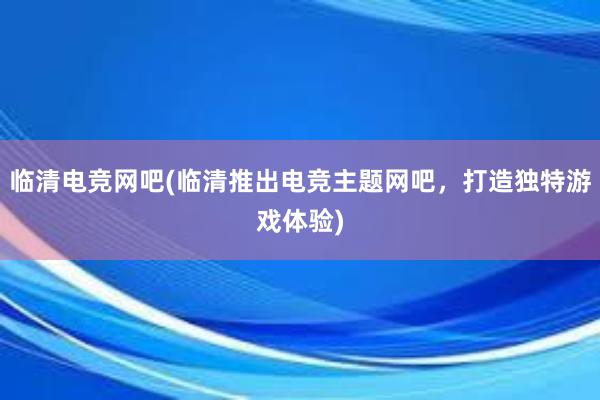 临清电竞网吧(临清推出电竞主题网吧，打造独特游戏体验)