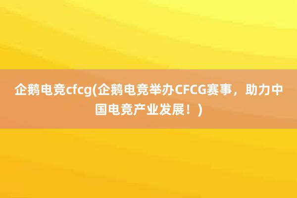 企鹅电竞cfcg(企鹅电竞举办CFCG赛事，助力中国电竞产业发展！)