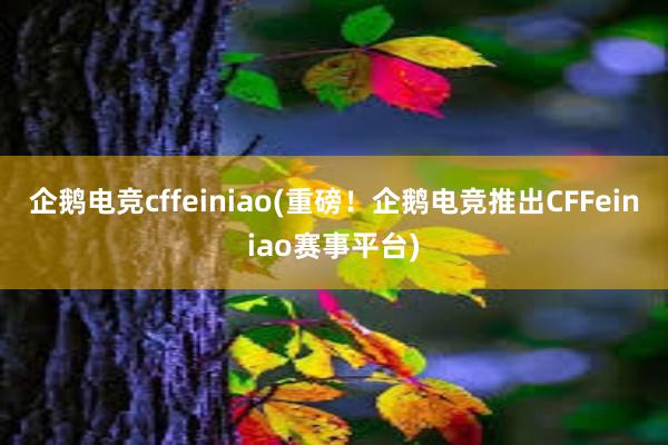 企鹅电竞cffeiniao(重磅！企鹅电竞推出CFFeiniao赛事平台)