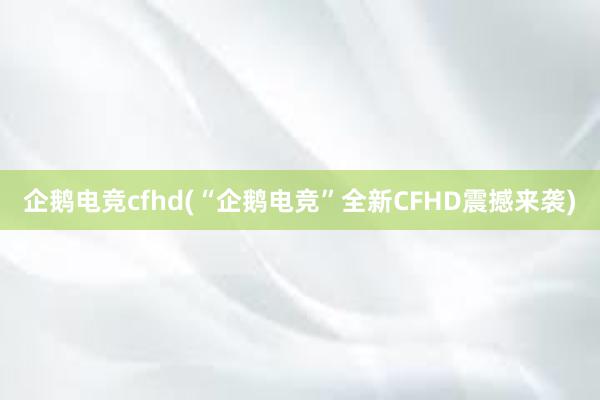 企鹅电竞cfhd(“企鹅电竞”全新CFHD震撼来袭)