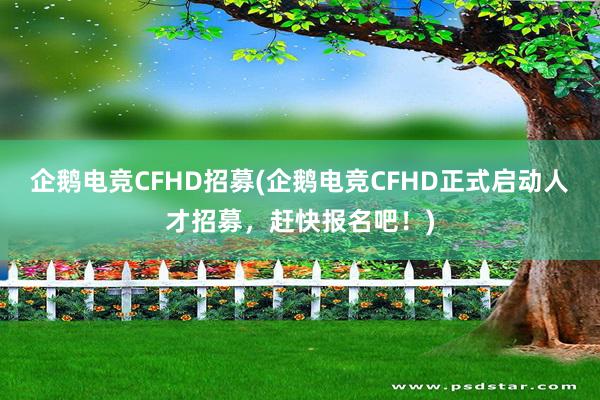 企鹅电竞CFHD招募(企鹅电竞CFHD正式启动人才招募，赶快报名吧！)