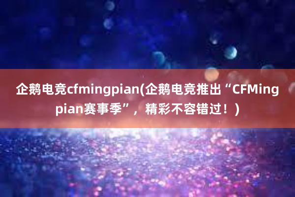 企鹅电竞cfmingpian(企鹅电竞推出“CFMingpian赛事季”，精彩不容错过！)