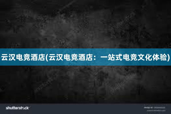 云汉电竞酒店(云汉电竞酒店：一站式电竞文化体验)