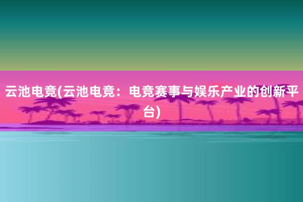 云池电竞(云池电竞：电竞赛事与娱乐产业的创新平台)