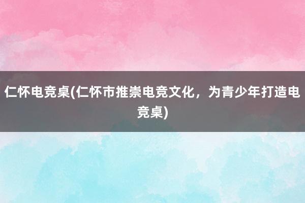 仁怀电竞桌(仁怀市推崇电竞文化，为青少年打造电竞桌)