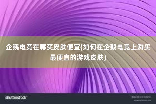 企鹅电竞在哪买皮肤便宜(如何在企鹅电竞上购买最便宜的游戏皮肤)