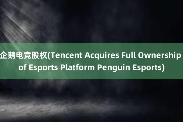 企鹅电竞股权(Tencent Acquires Full Ownership of Esports Platform Penguin Esports)