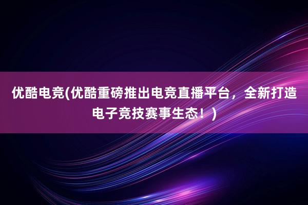 优酷电竞(优酷重磅推出电竞直播平台，全新打造电子竞技赛事生态！)