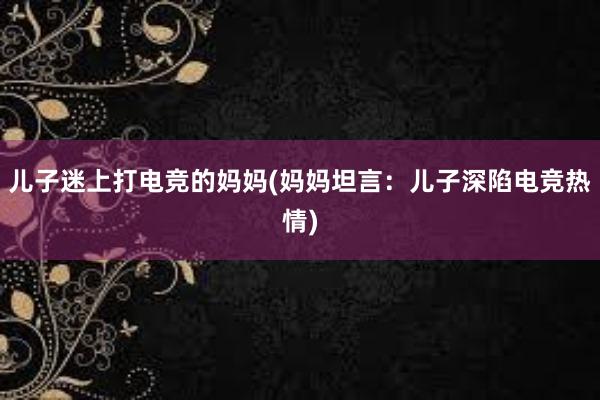 儿子迷上打电竞的妈妈(妈妈坦言：儿子深陷电竞热情)