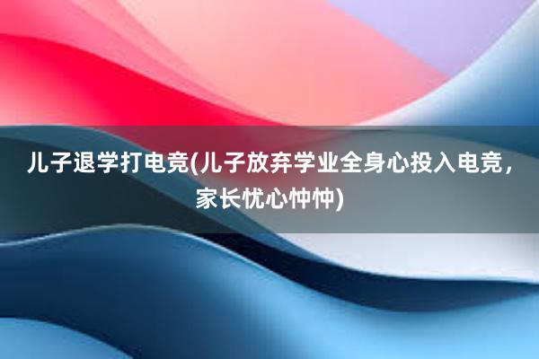 儿子退学打电竞(儿子放弃学业全身心投入电竞，家长忧心忡忡)