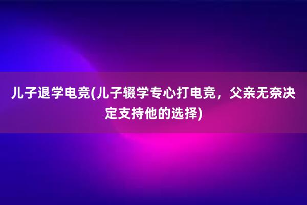 儿子退学电竞(儿子辍学专心打电竞，父亲无奈决定支持他的选择)