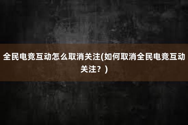 全民电竞互动怎么取消关注(如何取消全民电竞互动关注？)