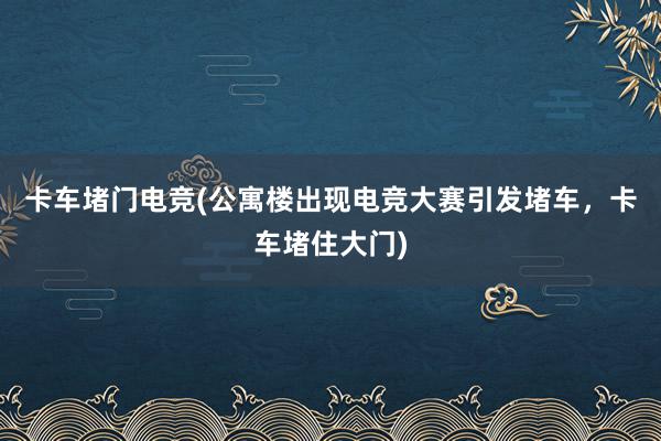 卡车堵门电竞(公寓楼出现电竞大赛引发堵车，卡车堵住大门)