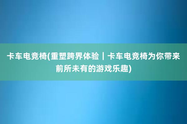 卡车电竞椅(重塑跨界体验｜卡车电竞椅为你带来前所未有的游戏乐趣)