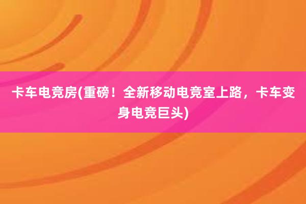 卡车电竞房(重磅！全新移动电竞室上路，卡车变身电竞巨头)