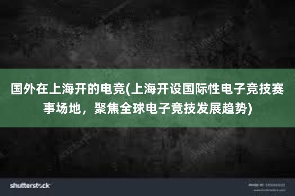 国外在上海开的电竞(上海开设国际性电子竞技赛事场地，聚焦全球电子竞技发展趋势)