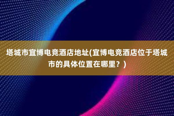 塔城市宜博电竞酒店地址(宜博电竞酒店位于塔城市的具体位置在哪里？)