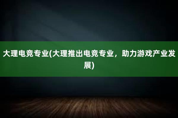 大理电竞专业(大理推出电竞专业，助力游戏产业发展)