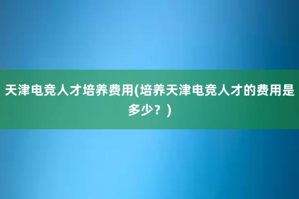 天津电竞人才培养费用(培养天津电竞人才的费用是多少？)