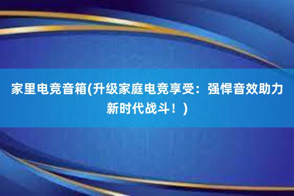 家里电竞音箱(升级家庭电竞享受：强悍音效助力新时代战斗！)