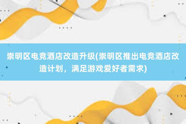 崇明区电竞酒店改造升级(崇明区推出电竞酒店改造计划，满足游戏爱好者需求)