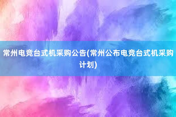 常州电竞台式机采购公告(常州公布电竞台式机采购计划)