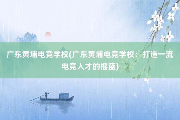 广东黄埔电竞学校(广东黄埔电竞学校：打造一流电竞人才的摇篮)