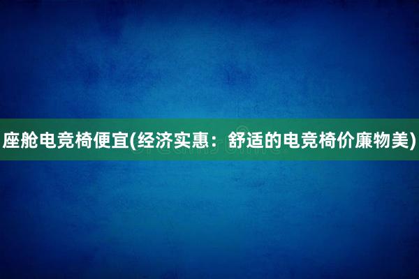 座舱电竞椅便宜(经济实惠：舒适的电竞椅价廉物美)