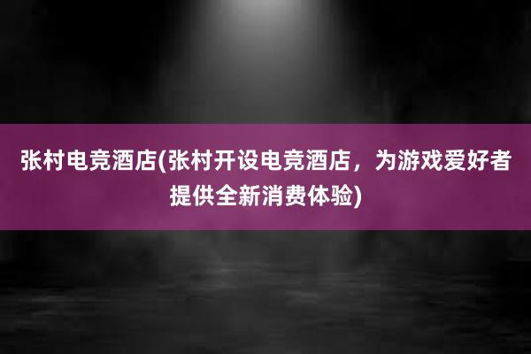 张村电竞酒店(张村开设电竞酒店，为游戏爱好者提供全新消费体验)