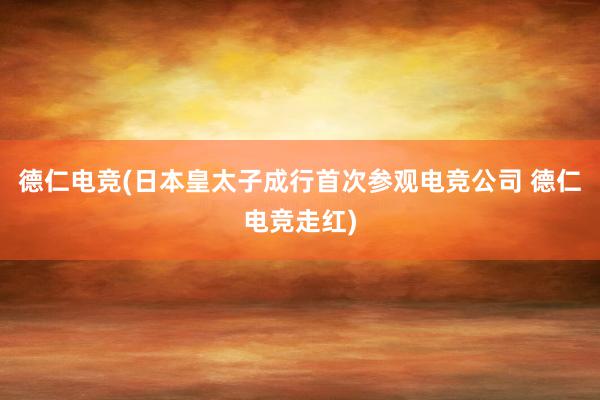 德仁电竞(日本皇太子成行首次参观电竞公司 德仁电竞走红)