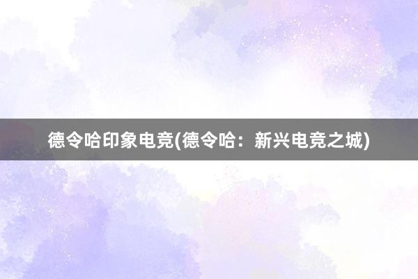 德令哈印象电竞(德令哈：新兴电竞之城)