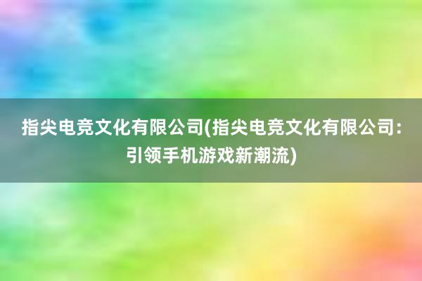 指尖电竞文化有限公司(指尖电竞文化有限公司：引领手机游戏新潮流)