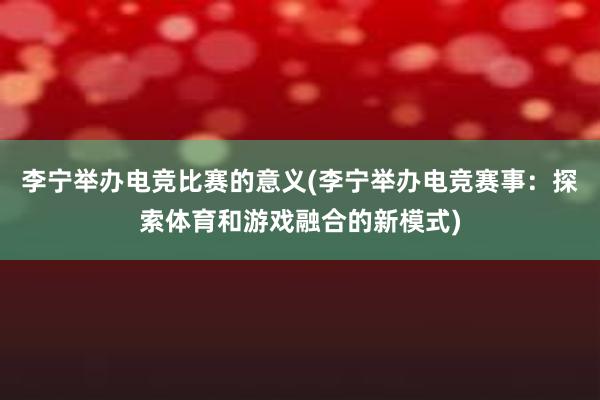 李宁举办电竞比赛的意义(李宁举办电竞赛事：探索体育和游戏融合的新模式)