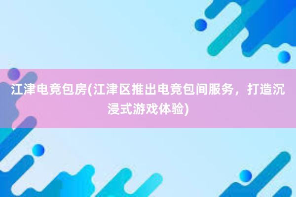 江津电竞包房(江津区推出电竞包间服务，打造沉浸式游戏体验)