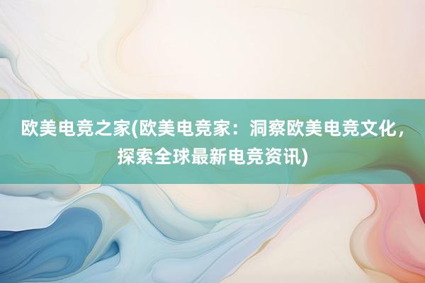 欧美电竞之家(欧美电竞家：洞察欧美电竞文化，探索全球最新电竞资讯)