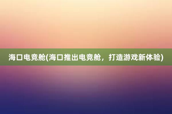 海口电竞舱(海口推出电竞舱，打造游戏新体验)