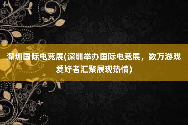 深圳国际电竞展(深圳举办国际电竞展，数万游戏爱好者汇聚展现热情)