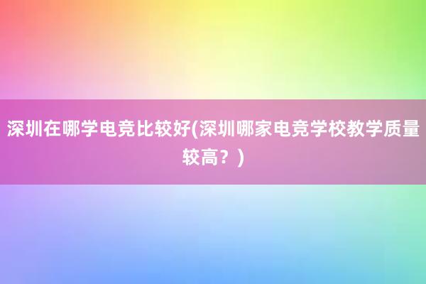 深圳在哪学电竞比较好(深圳哪家电竞学校教学质量较高？)