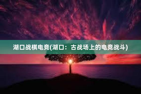 湖口战棋电竞(湖口：古战场上的电竞战斗)