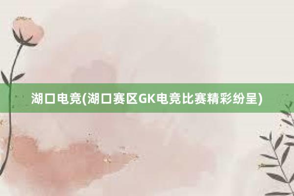 湖口电竞(湖口赛区GK电竞比赛精彩纷呈)