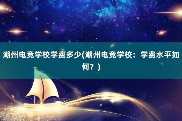 潮州电竞学校学费多少(潮州电竞学校：学费水平如何？)