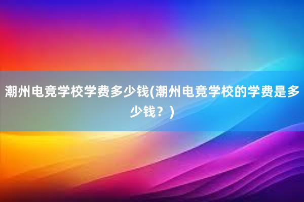 潮州电竞学校学费多少钱(潮州电竞学校的学费是多少钱？)