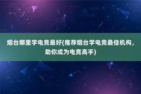 烟台哪里学电竞最好(推荐烟台学电竞最佳机构，助你成为电竞高手)